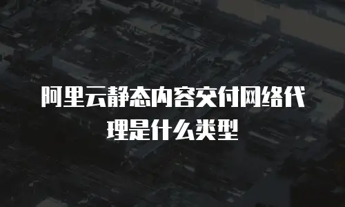 阿里云静态内容交付网络代理是什么类型