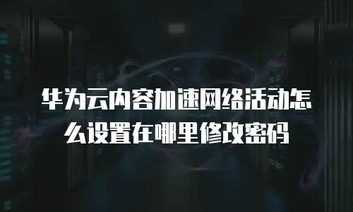 华为云内容加速网络活动怎么设置在哪里修改密码