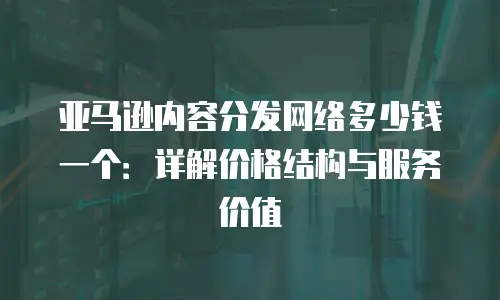 亚马逊内容分发网络多少钱一个：详解价格结构与服务价值
