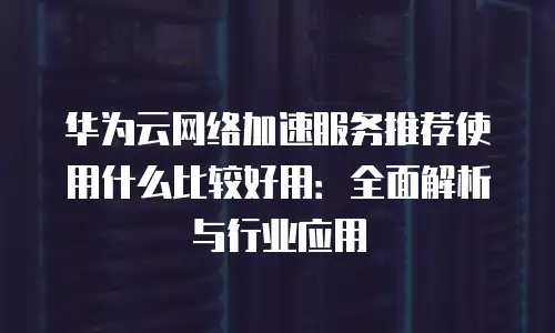 华为云网络加速服务推荐使用什么比较好用：全面解析与行业应用
