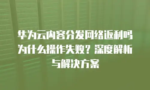 华为云内容分发网络返利吗为什么操作失败？深度解析与解决方案