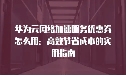 华为云网络加速服务优惠券怎么用：高效节省成本的实用指南