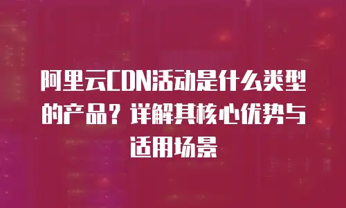 阿里云CDN活动是什么类型的产品？详解其核心优势与适用场景