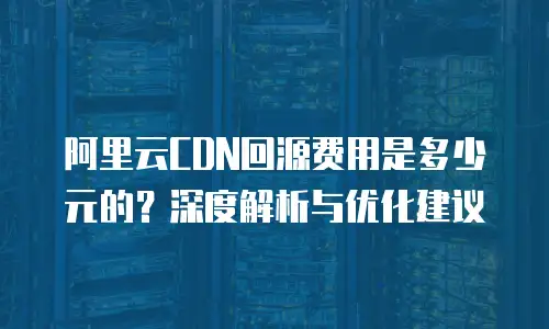 阿里云CDN回源费用是多少元的？深度解析与优化建议