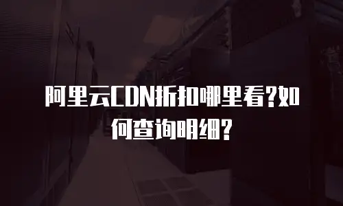 阿里云CDN折扣哪里看?如何查询明细?