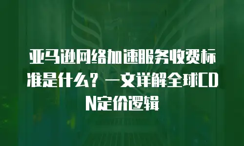 亚马逊网络加速服务收费标准是什么？一文详解全球CDN定价逻辑