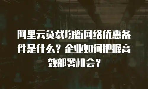阿里云负载均衡网络优惠条件是什么？企业如何把握高效部署机会？