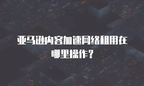 亚马逊内容加速网络租用在哪里操作？