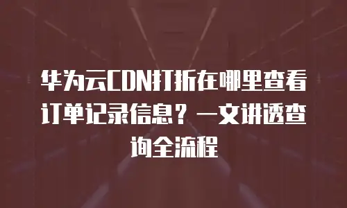 华为云CDN打折在哪里查看订单记录信息？一文讲透查询全流程
