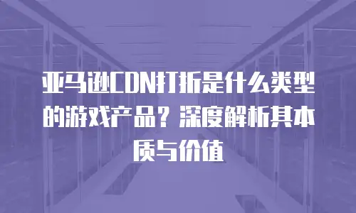 亚马逊CDN打折是什么类型的游戏产品？深度解析其本质与价值
