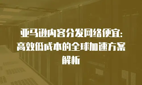 亚马逊内容分发网络便宜：高效低成本的全球加速方案解析