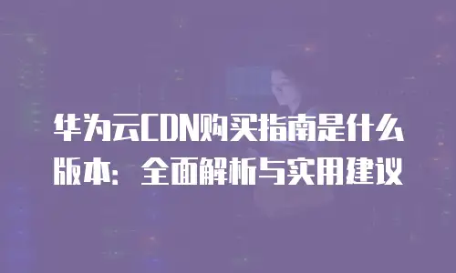 华为云CDN购买指南是什么版本：全面解析与实用建议