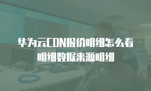 华为云CDN报价明细怎么看明细数据来源明细