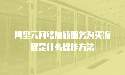 阿里云网络加速服务购买流程是什么操作方法