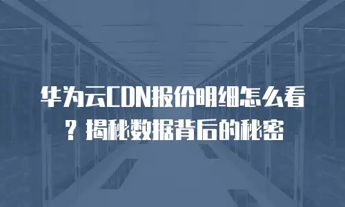 华为云CDN报价明细怎么看？揭秘数据背后的秘密