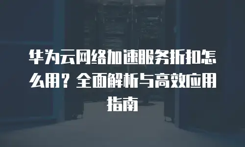 华为云网络加速服务折扣怎么用？全面解析与高效应用指南