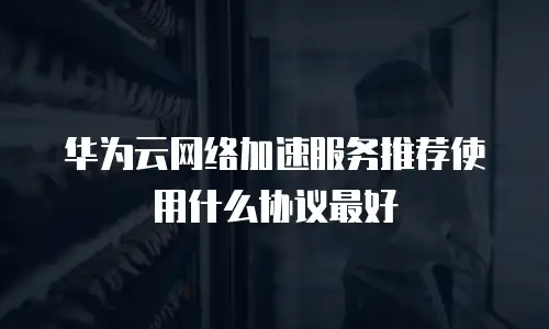 华为云网络加速服务推荐使用什么协议最好