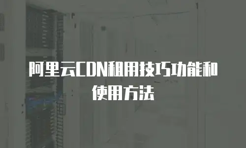 阿里云CDN租用技巧功能和使用方法