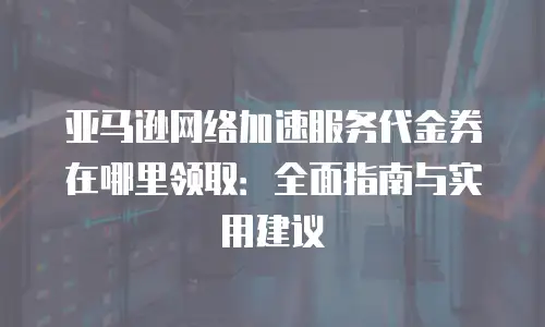 亚马逊网络加速服务代金券在哪里领取：全面指南与实用建议