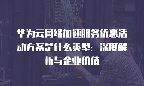 华为云网络加速服务优惠活动方案是什么类型：深度解析与企业价值