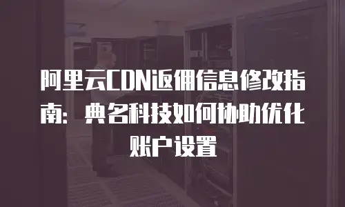 阿里云CDN返佣信息修改指南：典名科技如何协助优化账户设置