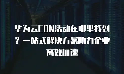 华为云CDN活动在哪里找到？一站式解决方案助力企业高效加速