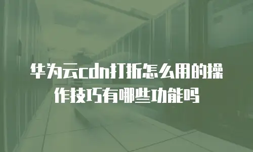 华为云cdn打折怎么用的操作技巧有哪些功能吗