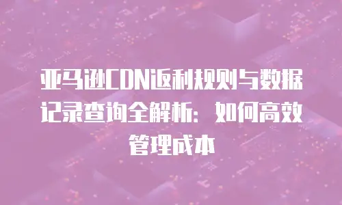 亚马逊CDN返利规则与数据记录查询全解析：如何高效管理成本