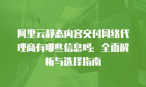 阿里云静态内容交付网络代理商有哪些信息吗：全面解析与选择指南