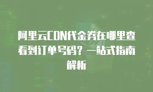 阿里云CDN代金券在哪里查看到订单号码？一站式指南解析