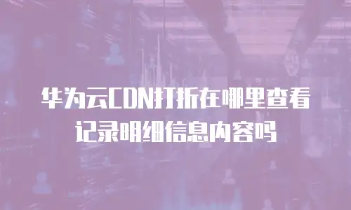 华为云CDN打折在哪里查看记录明细信息内容吗