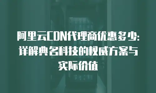 阿里云CDN代理商优惠多少：详解典名科技的权威方案与实际价值