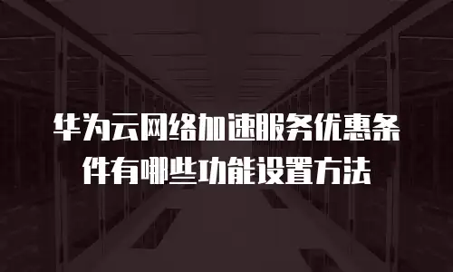 华为云网络加速服务优惠条件有哪些功能设置方法