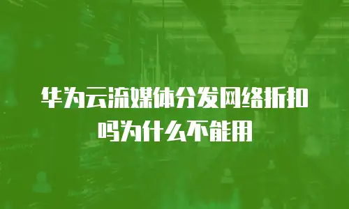 华为云流媒体分发网络折扣吗为什么不能用