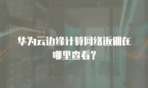 华为云边缘计算网络返佣在哪里查看？