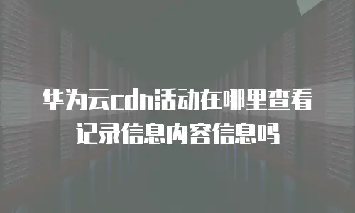 华为云cdn活动在哪里查看记录信息内容信息吗