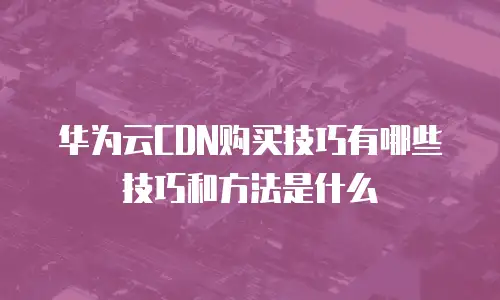 华为云CDN购买技巧有哪些技巧和方法是什么