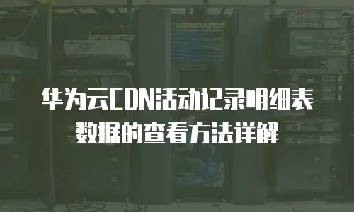 华为云CDN活动记录明细表数据的查看方法详解