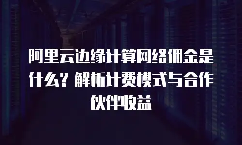 阿里云边缘计算网络佣金是什么？解析计费模式与合作伙伴收益