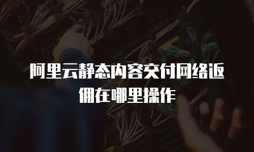 阿里云静态内容交付网络返佣在哪里操作