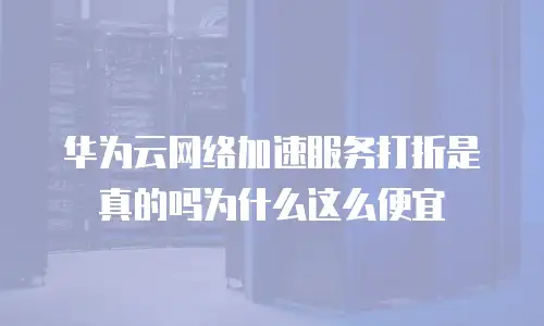 华为云网络加速服务打折是真的吗为什么这么便宜