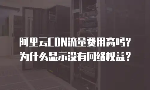 阿里云CDN流量费用高吗？为什么显示没有网络权益？