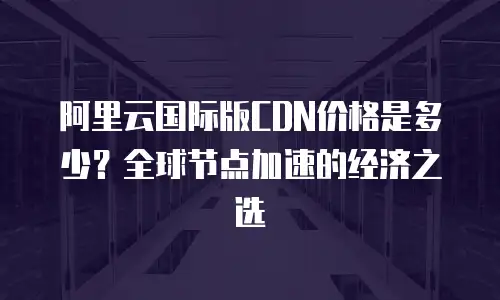 阿里云国际版CDN价格是多少？全球节点加速的经济之选