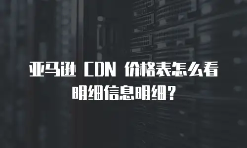亚马逊 CDN 价格表怎么看明细信息明细？