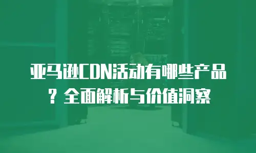 亚马逊CDN活动有哪些产品？全面解析与价值洞察