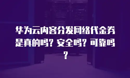 华为云内容分发网络代金券是真的吗？安全吗？可靠吗？