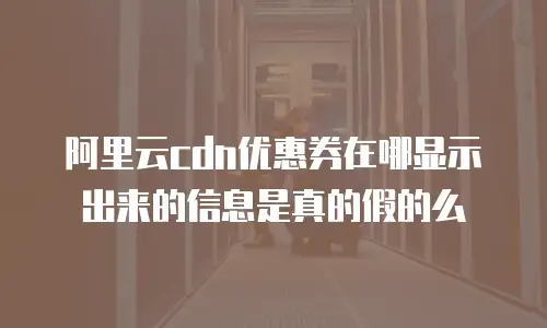 阿里云cdn优惠券在哪显示出来的信息是真的假的么