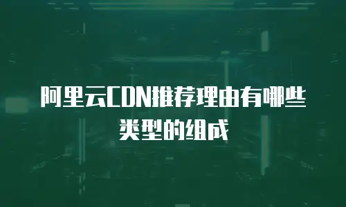 阿里云CDN推荐理由有哪些类型的组成