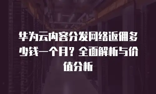 华为云内容分发网络返佣多少钱一个月？全面解析与价值分析