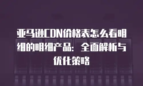 亚马逊CDN价格表怎么看明细的明细产品：全面解析与优化策略